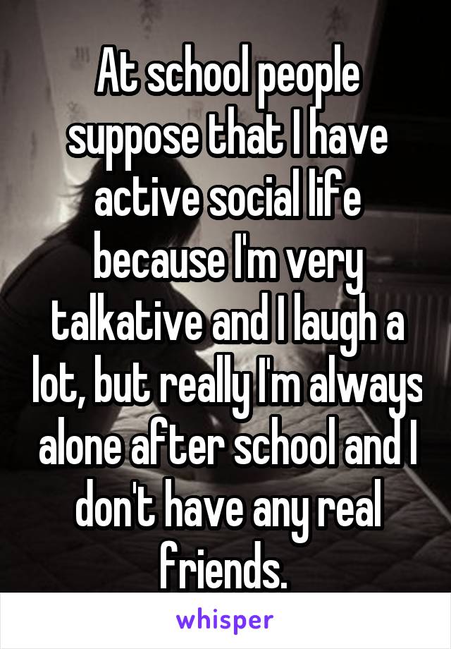 At school people suppose that I have active social life because I'm very talkative and I laugh a lot, but really I'm always alone after school and I don't have any real friends. 