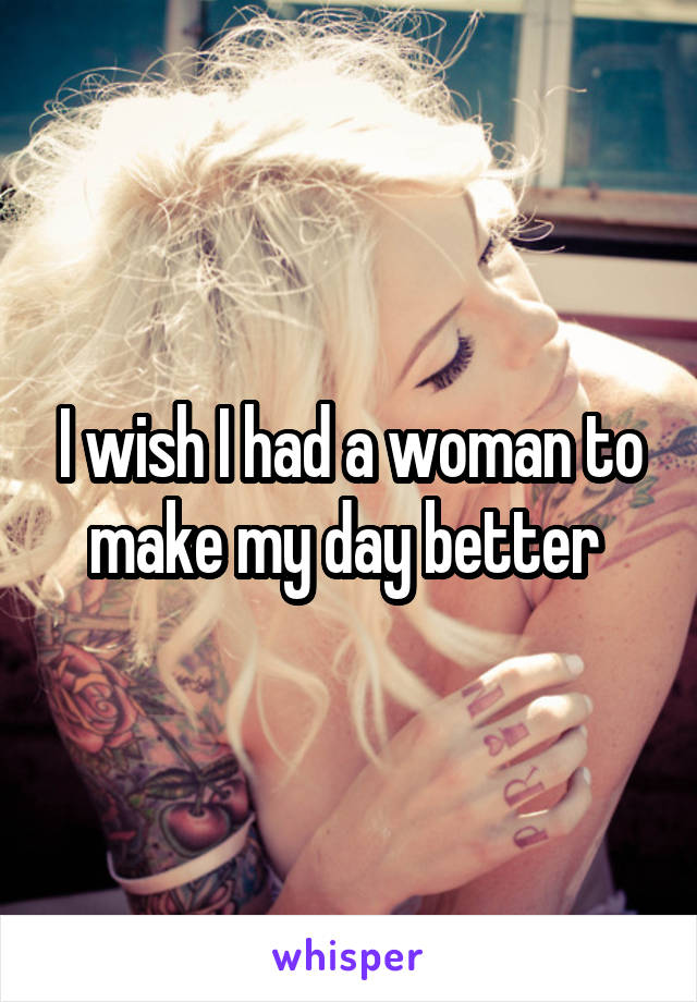 I wish I had a woman to make my day better 