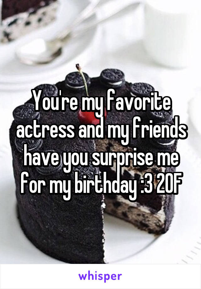 You're my favorite actress and my friends have you surprise me for my birthday :3 20F