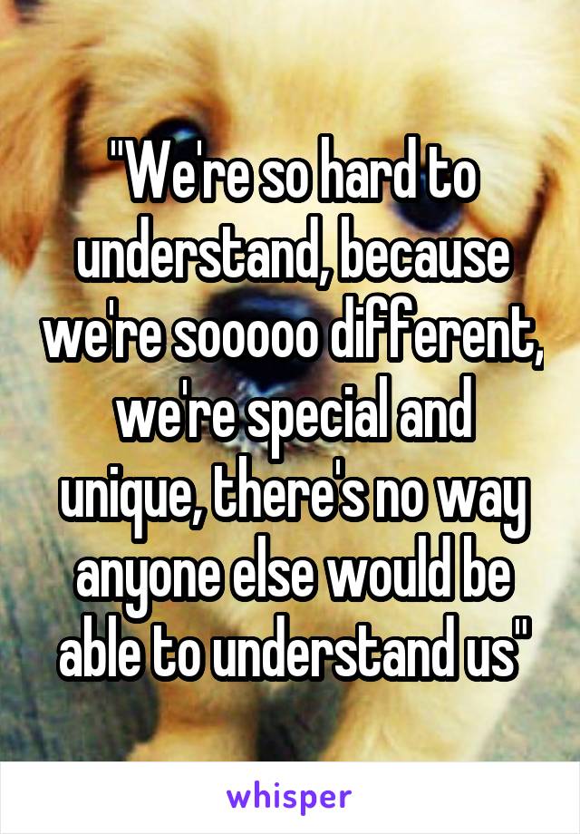 "We're so hard to understand, because we're sooooo different, we're special and unique, there's no way anyone else would be able to understand us"