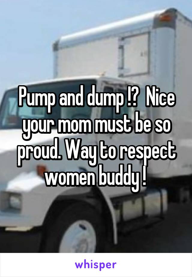 Pump and dump !?  Nice your mom must be so proud. Way to respect women buddy ! 