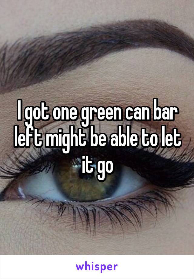 I got one green can bar left might be able to let it go