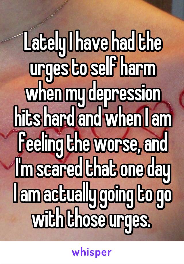 Lately I have had the urges to self harm when my depression hits hard and when I am feeling the worse, and I'm scared that one day I am actually going to go with those urges. 