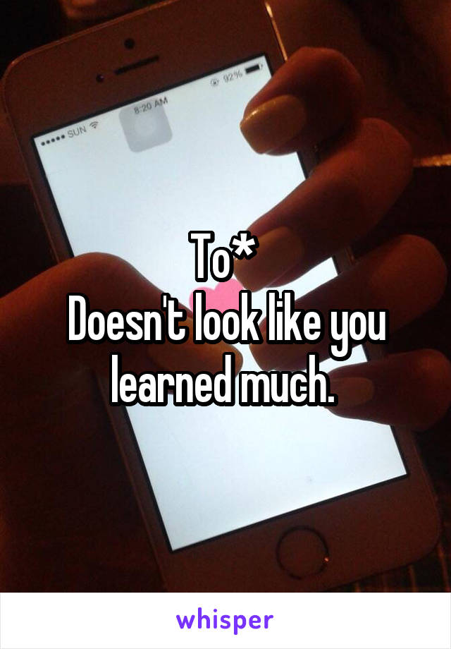 To* 
Doesn't look like you learned much. 