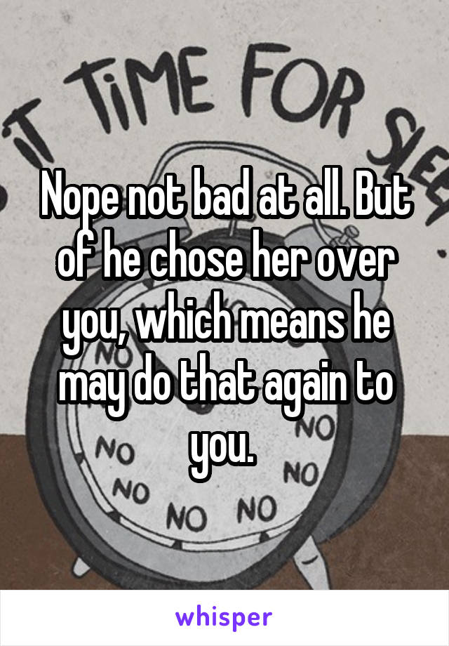 Nope not bad at all. But of he chose her over you, which means he may do that again to you. 