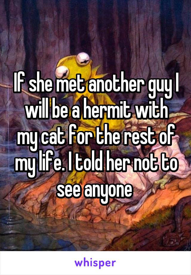 If she met another guy I will be a hermit with my cat for the rest of my life. I told her not to see anyone 