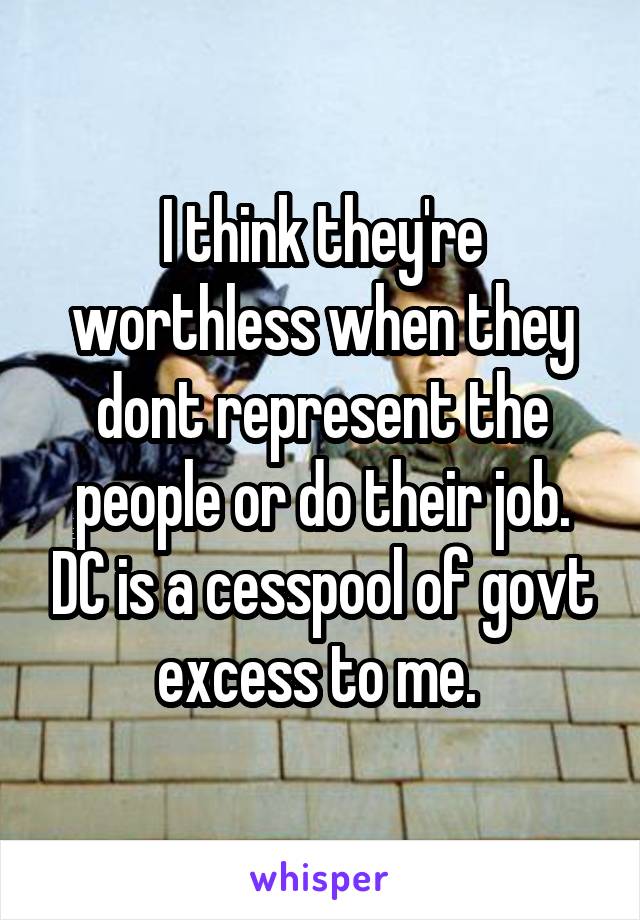 I think they're worthless when they dont represent the people or do their job. DC is a cesspool of govt excess to me. 