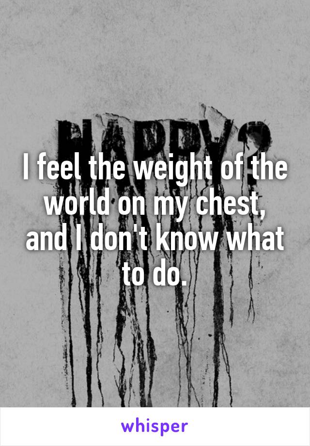 I feel the weight of the world on my chest, and I don't know what to do.