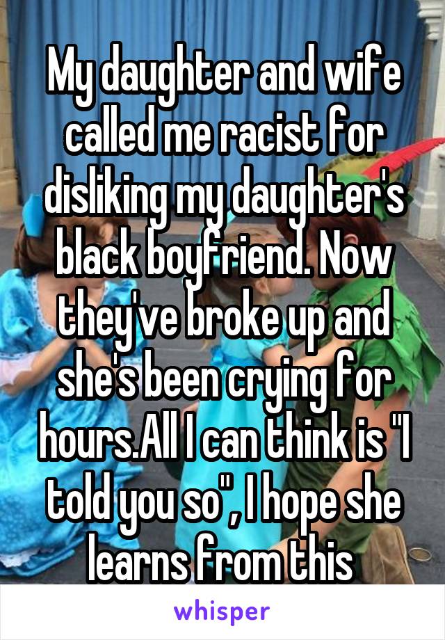 My daughter and wife called me racist for disliking my daughter's black boyfriend. Now they've broke up and she's been crying for hours.All I can think is "I told you so", I hope she learns from this 