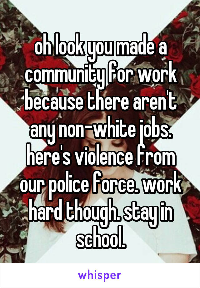 oh look you made a community for work because there aren't any non-white jobs. here's violence from our police force. work hard though. stay in school.