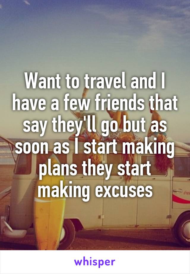 Want to travel and I have a few friends that say they'll go but as soon as I start making plans they start making excuses