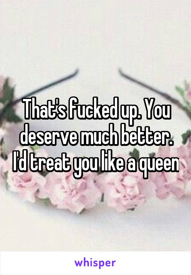 That's fucked up. You deserve much better. I'd treat you like a queen