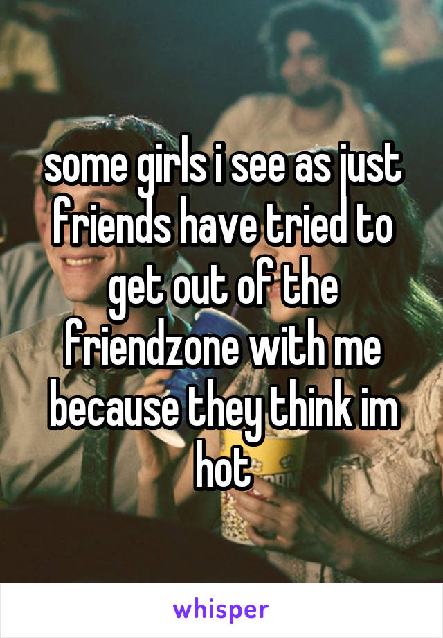 some girls i see as just friends have tried to get out of the friendzone with me because they think im hot