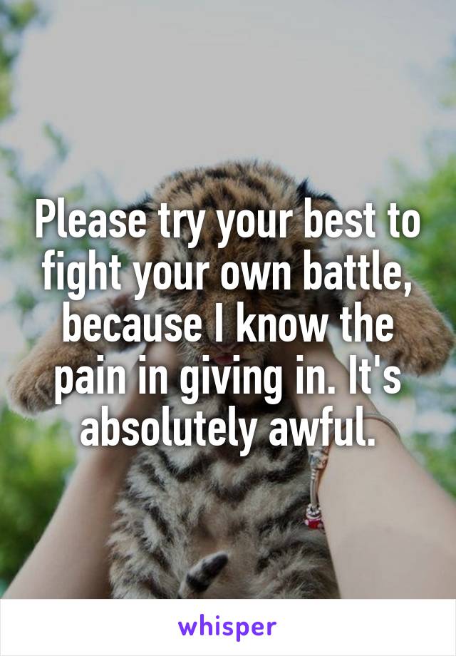 Please try your best to fight your own battle, because I know the pain in giving in. It's absolutely awful.