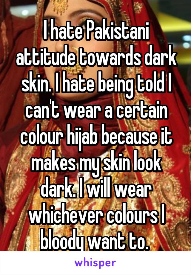 I hate Pakistani attitude towards dark skin. I hate being told I can't wear a certain colour hijab because it makes my skin look dark. I will wear whichever colours I bloody want to. 