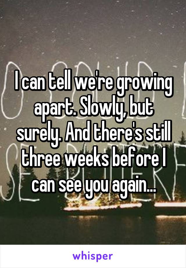 I can tell we're growing apart. Slowly, but surely. And there's still three weeks before I can see you again...