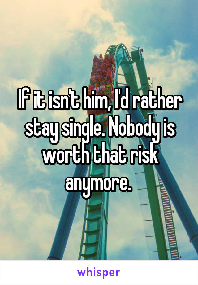 If it isn't him, I'd rather stay single. Nobody is worth that risk anymore. 