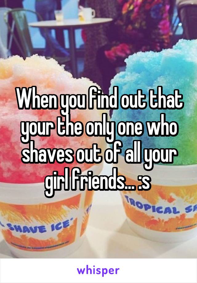 When you find out that your the only one who shaves out of all your girl friends... :s 