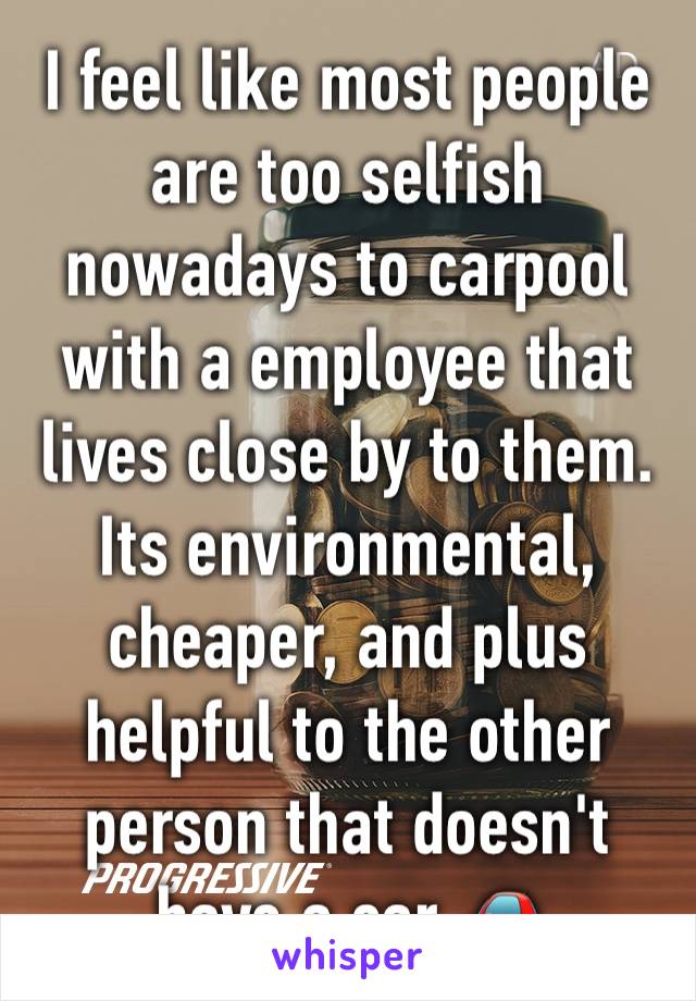 I feel like most people are too selfish nowadays to carpool with a employee that lives close by to them. Its environmental, cheaper, and plus helpful to the other person that doesn't have a car 🚗 