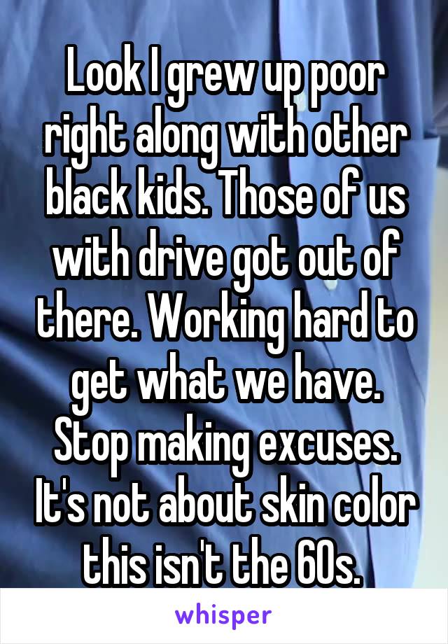 Look I grew up poor right along with other black kids. Those of us with drive got out of there. Working hard to get what we have. Stop making excuses. It's not about skin color this isn't the 60s. 