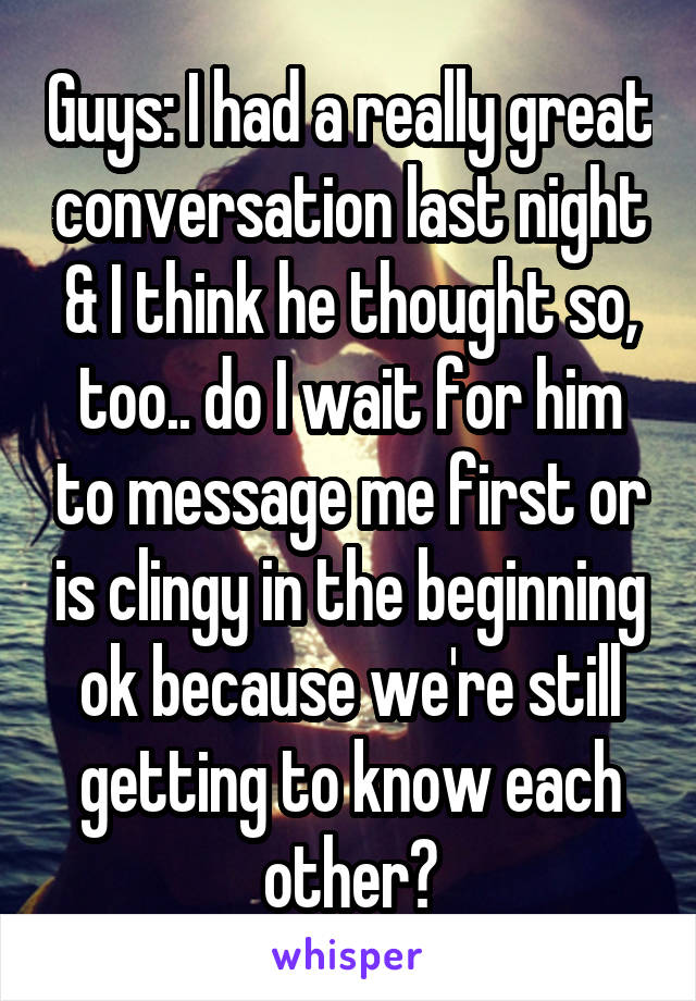 Guys: I had a really great conversation last night & I think he thought so, too.. do I wait for him to message me first or is clingy in the beginning ok because we're still getting to know each other?