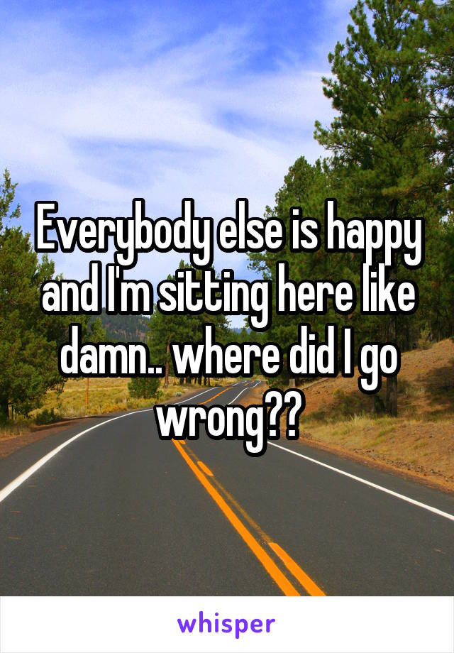 Everybody else is happy and I'm sitting here like damn.. where did I go wrong??