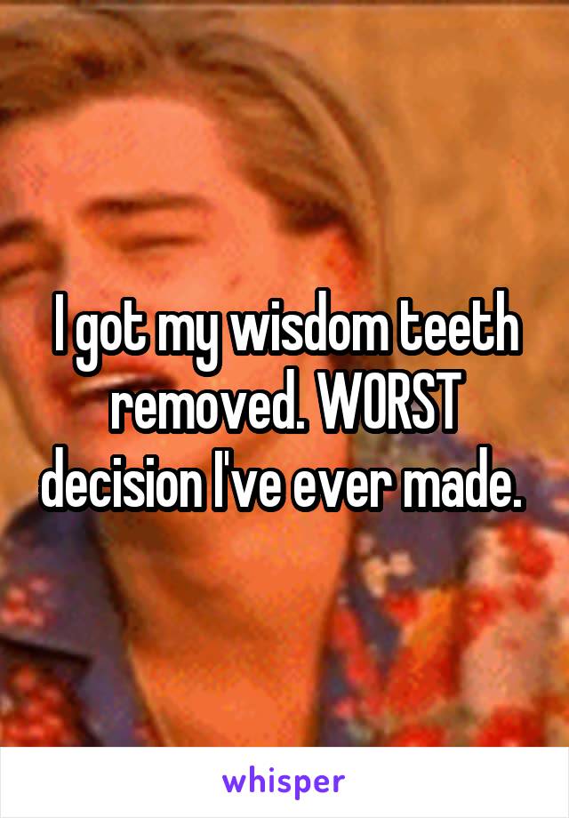 I got my wisdom teeth removed. WORST decision I've ever made. 