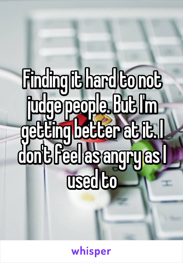 Finding it hard to not judge people. But I'm getting better at it. I don't feel as angry as I used to