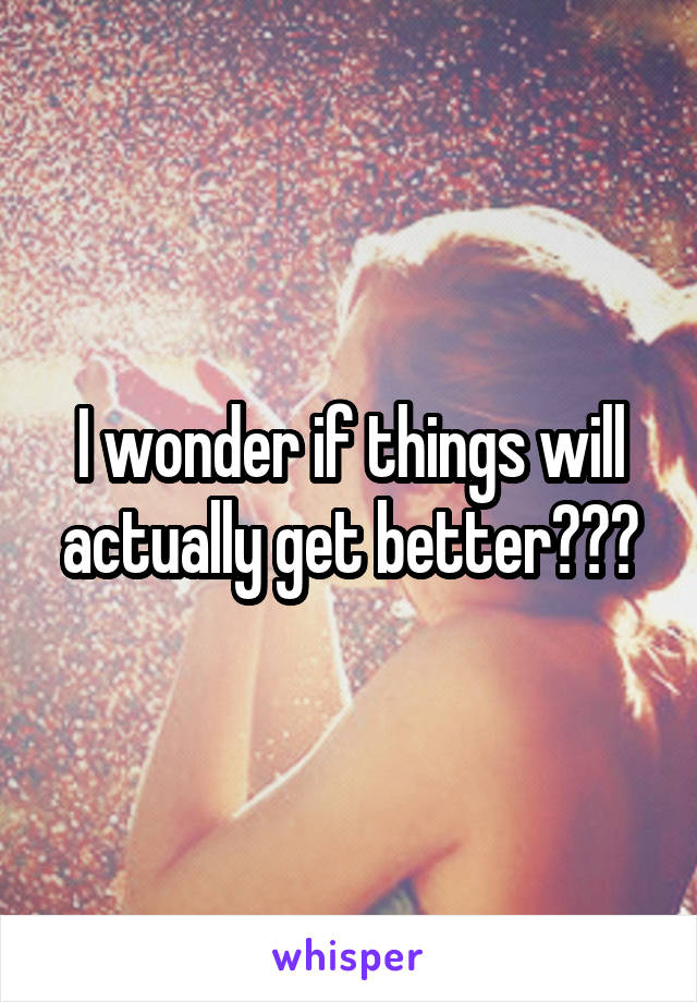 I wonder if things will actually get better???