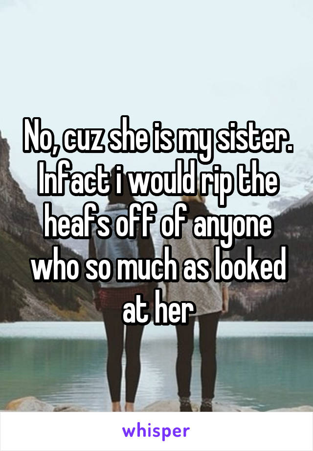 No, cuz she is my sister. Infact i would rip the heafs off of anyone who so much as looked at her