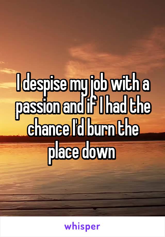 I despise my job with a passion and if I had the chance I'd burn the place down 