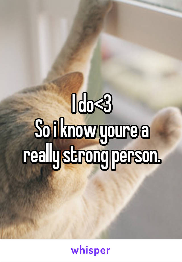 I do<3
So i know youre a really strong person.