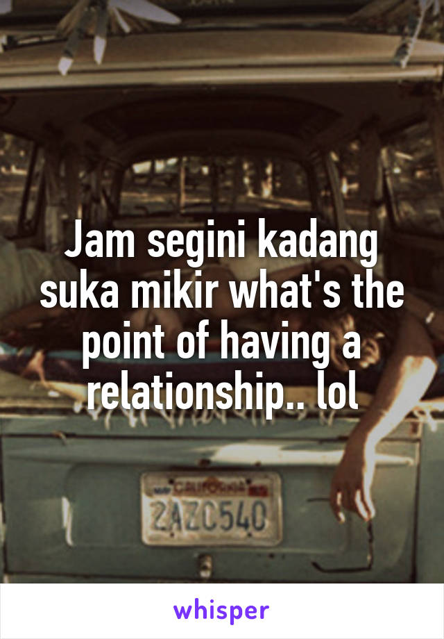 Jam segini kadang suka mikir what's the point of having a relationship.. lol