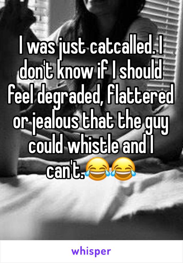 I was just catcalled. I don't know if I should feel degraded, flattered or jealous that the guy could whistle and I can't.😂😂