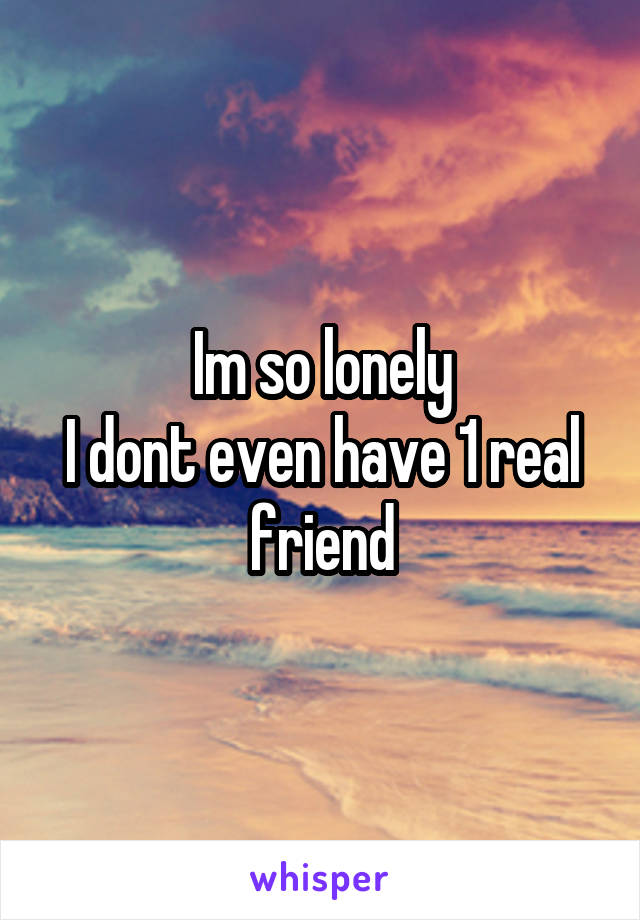 Im so lonely
I dont even have 1 real friend