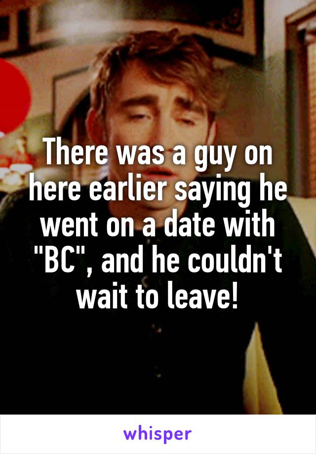 There was a guy on here earlier saying he went on a date with "BC", and he couldn't wait to leave!