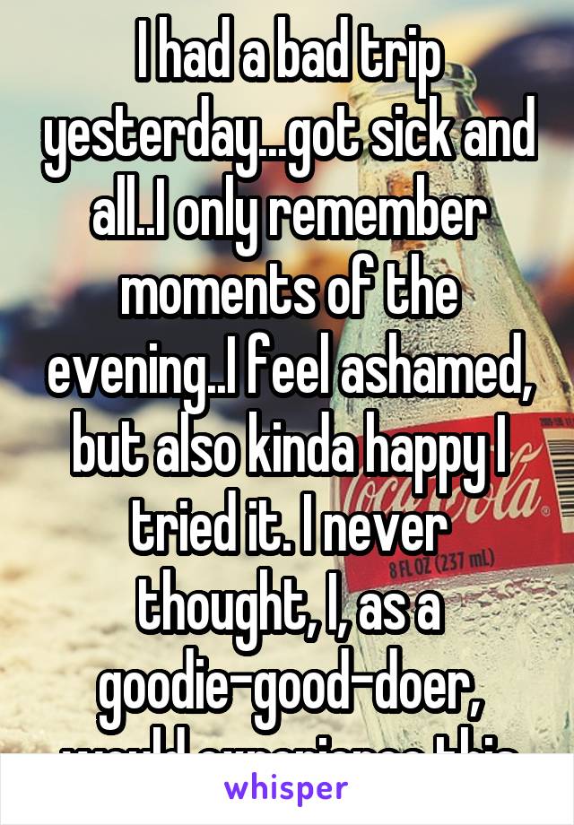 I had a bad trip yesterday...got sick and all..I only remember moments of the evening..I feel ashamed, but also kinda happy I tried it. I never thought, I, as a goodie-good-doer, would experience this