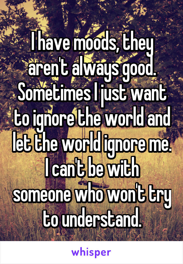 I have moods, they aren't always good.
Sometimes I just want to ignore the world and let the world ignore me.
I can't be with someone who won't try to understand.