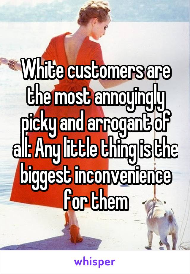 White customers are the most annoyingly picky and arrogant of all: Any little thing is the biggest inconvenience for them