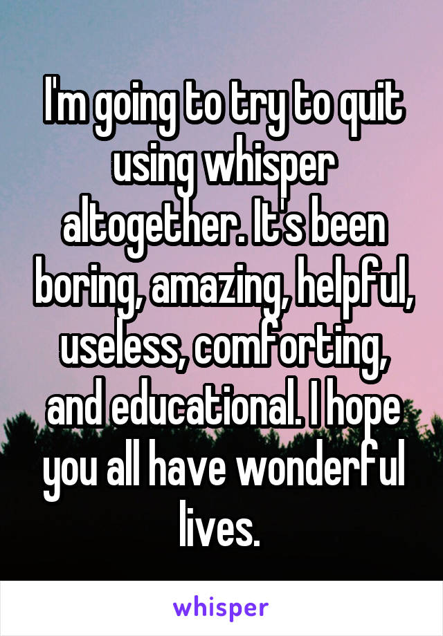 I'm going to try to quit using whisper altogether. It's been boring, amazing, helpful, useless, comforting, and educational. I hope you all have wonderful lives. 