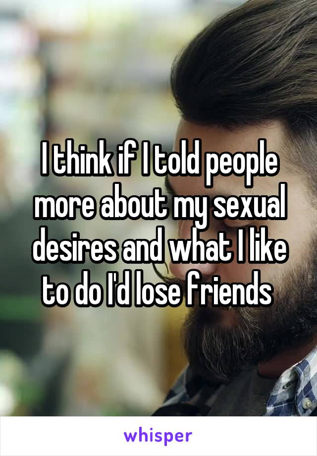 I think if I told people more about my sexual desires and what I like to do I'd lose friends 