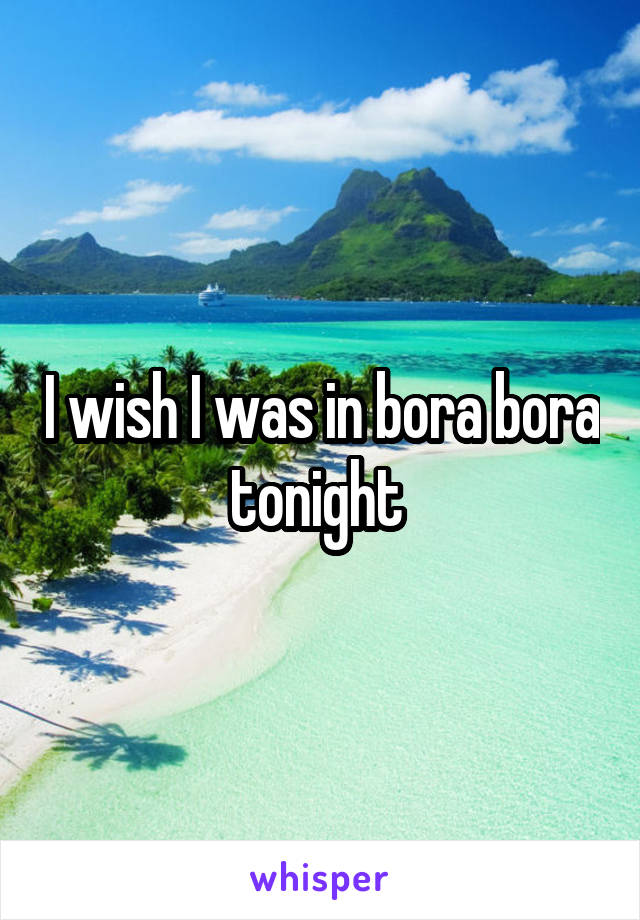 I wish I was in bora bora tonight 