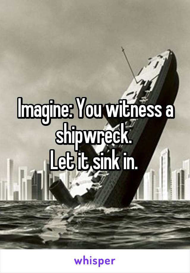 Imagine: You witness a shipwreck. 
Let it sink in. 