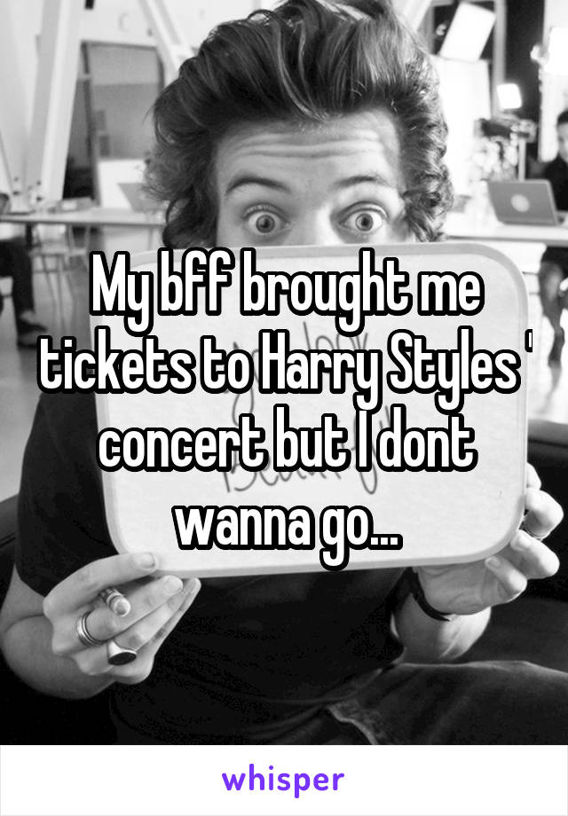 My bff brought me tickets to Harry Styles ' concert but I dont wanna go...