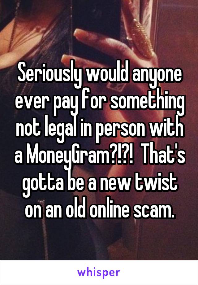 Seriously would anyone ever pay for something not legal in person with a MoneyGram?!?!  That's gotta be a new twist on an old online scam.