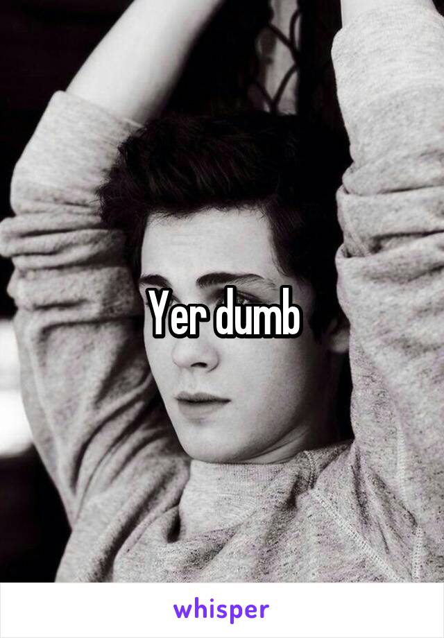 Yer dumb