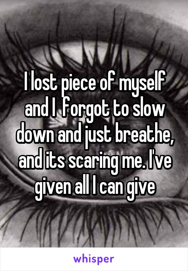 I lost piece of myself and I  forgot to slow down and just breathe, and its scaring me. I've given all I can give