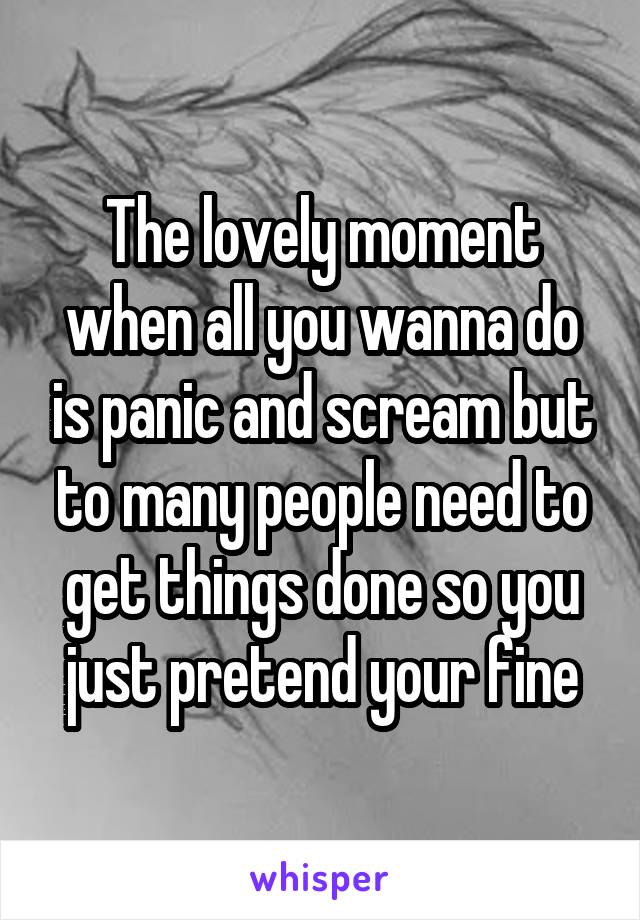 The lovely moment when all you wanna do is panic and scream but to many people need to get things done so you just pretend your fine