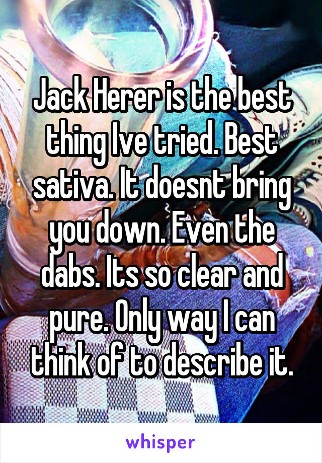 Jack Herer is the best thing Ive tried. Best sativa. It doesnt bring you down. Even the dabs. Its so clear and pure. Only way I can think of to describe it.