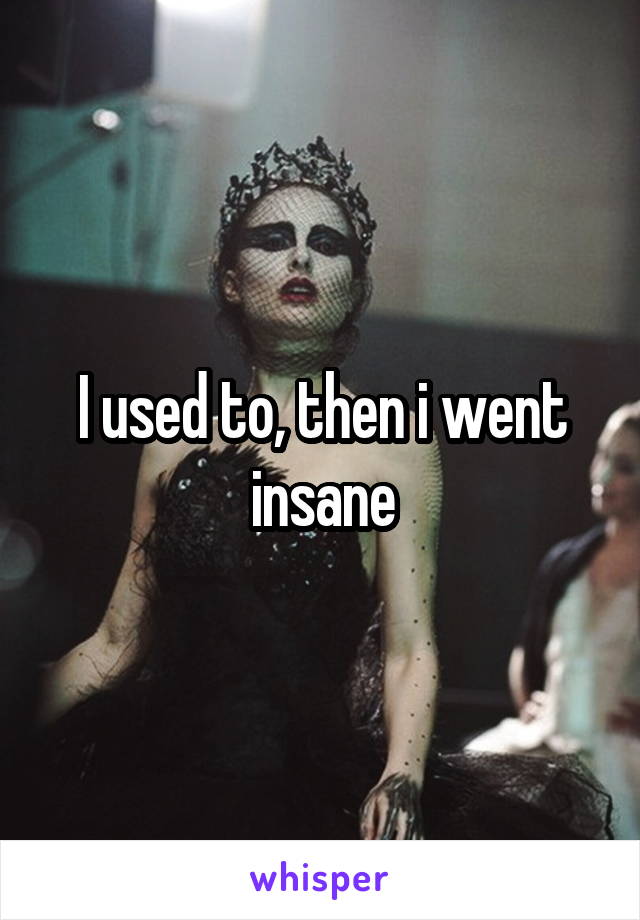 I used to, then i went insane